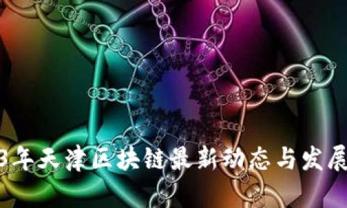 2023年天津区块链最新动态与发展趋势